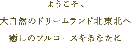 ようこそ、大自然のドリームランド北東北へ　癒しのフルコースをあなたに